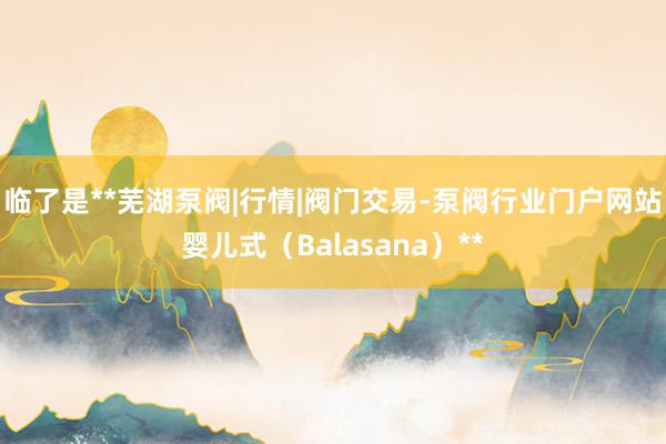 临了是**芜湖泵阀|行情|阀门交易-泵阀行业门户网站婴儿式（Balasana）**