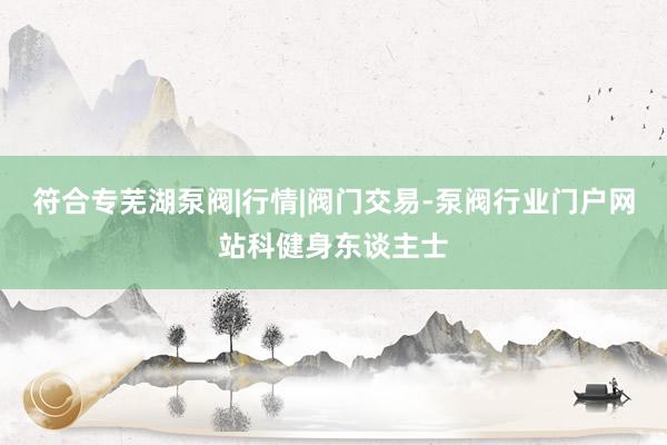 符合专芜湖泵阀|行情|阀门交易-泵阀行业门户网站科健身东谈主士