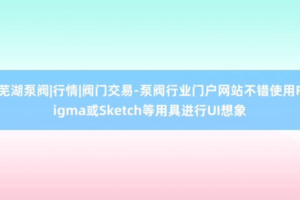芜湖泵阀|行情|阀门交易-泵阀行业门户网站不错使用Figma或Sketch等用具进行UI想象