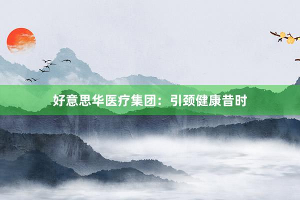 好意思华医疗集团：引颈健康昔时